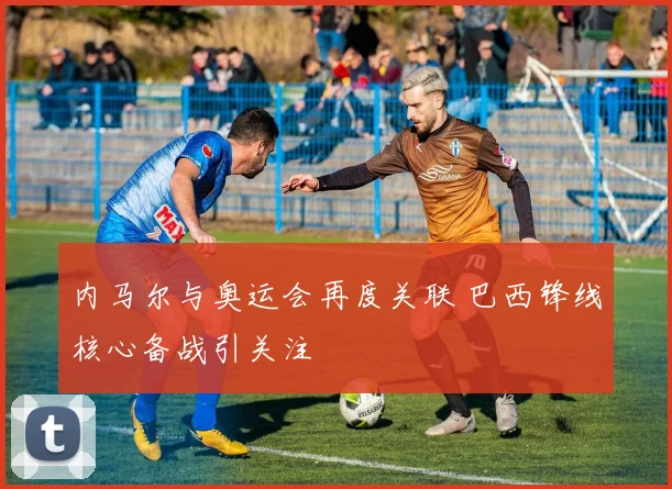 内马尔与奥运会再度关联 巴西锋线核心备战引关注